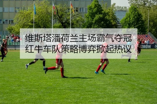 维斯塔潘荷兰主场霸气夺冠 红牛车队策略博弈掀起热议